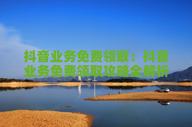 抖音业务免费领取：抖音业务免费领取攻略全解析？
