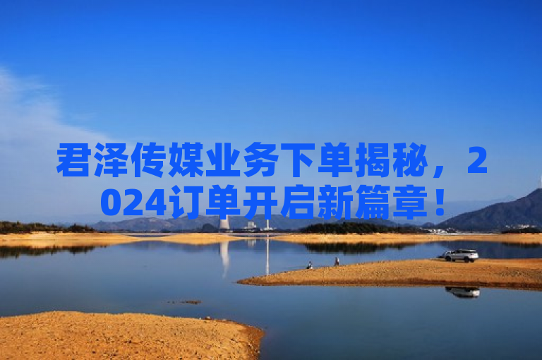 君泽传媒业务下单揭秘，2024订单开启新篇章！