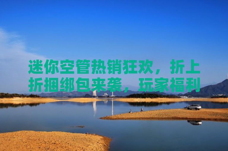 迷你空管热销狂欢，折上折捆绑包来袭，玩家福利大放送！