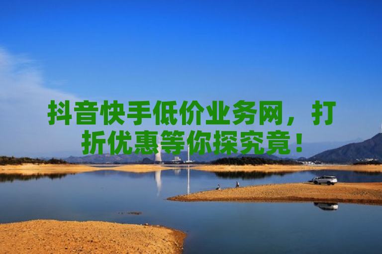 抖音快手低价业务网，打折优惠等你探究竟！