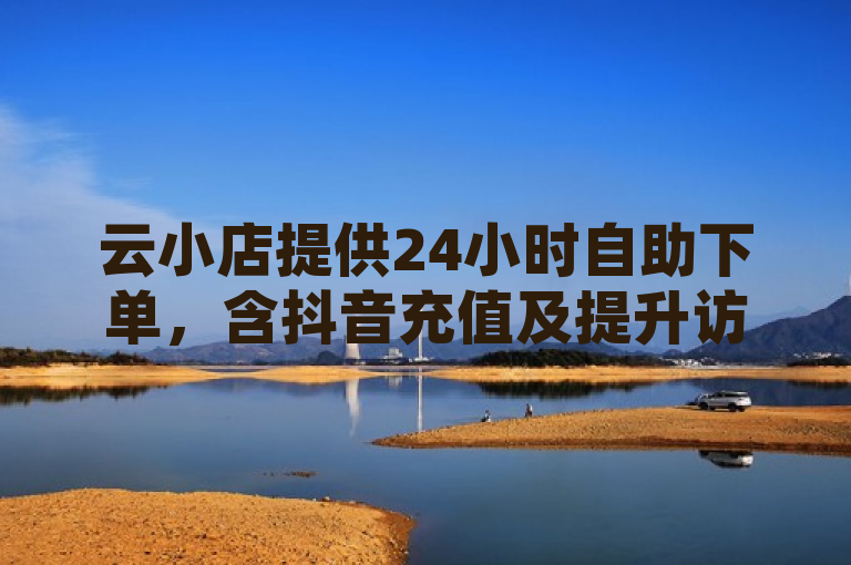 云小店提供24小时自助下单，含抖音充值及提升访客量服务。
