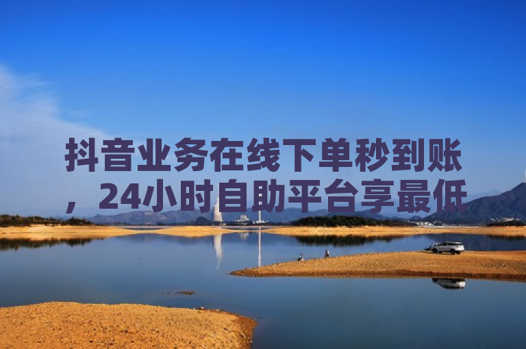 抖音业务在线下单秒到账，24小时自助平台享最低价优惠。