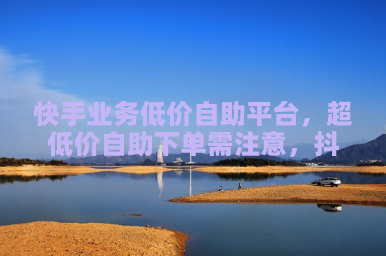 快手业务低价自助平台，超低价自助下单需注意，抖音免费播放量业务。
