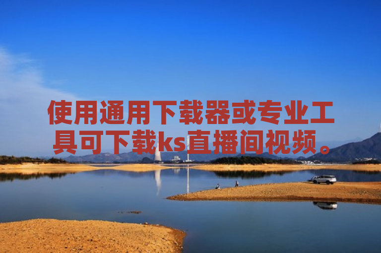 使用通用下载器或专业工具可下载ks直播间视频。
