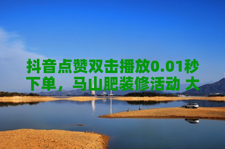 抖音点赞双击播放0.01秒下单，马山肥装修活动 大地房产促销活动