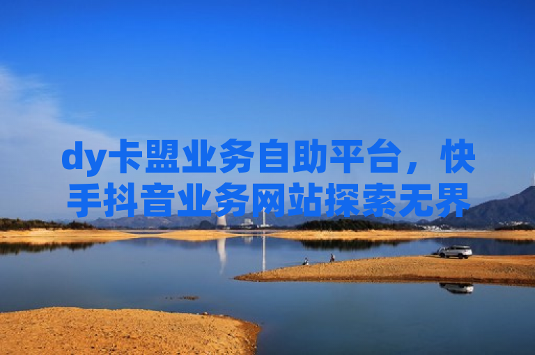 dy卡盟业务自助平台，快手抖音业务网站探索无界。