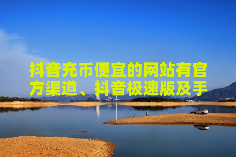 抖音充币便宜的网站有官方渠道、抖音极速版及手机淘宝等。