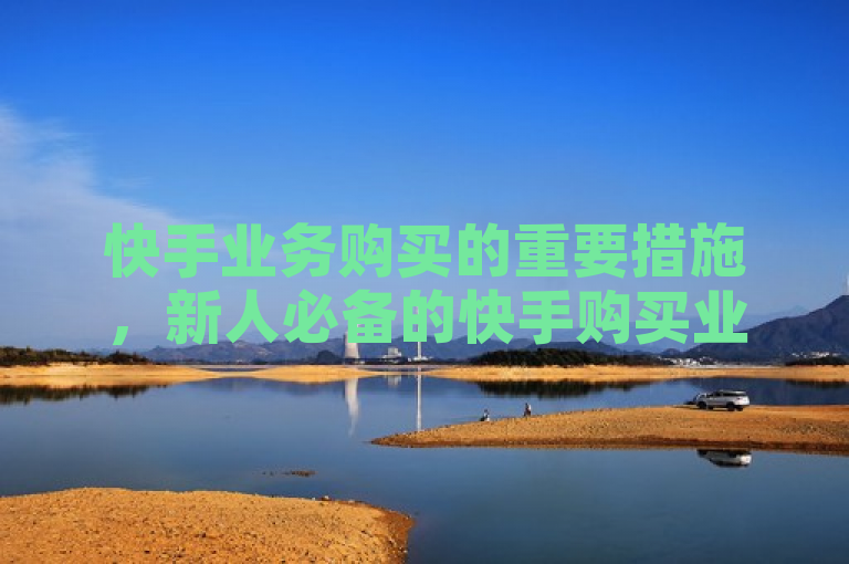 快手业务购买的重要措施，新人必备的快手购买业务大揭秘！