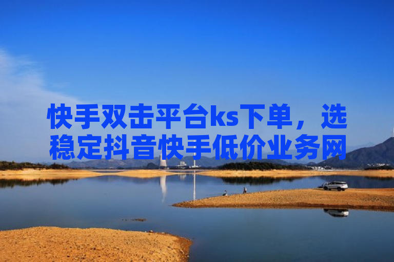快手双击平台ks下单，选稳定抖音快手低价业务网。