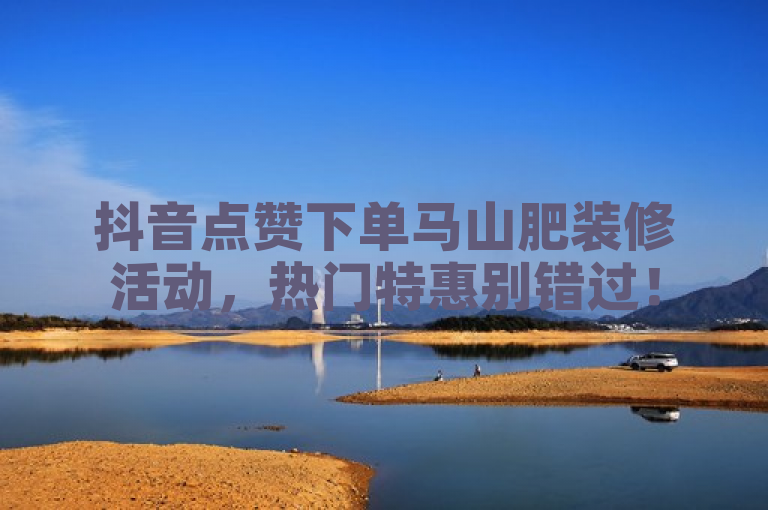 抖音点赞下单马山肥装修活动，热门特惠别错过！