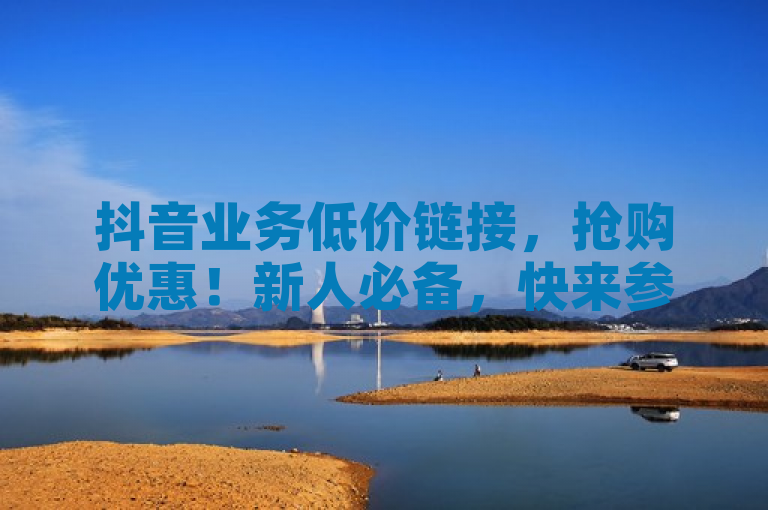 抖音业务低价链接，抢购优惠！新人必备，快来参与吧。