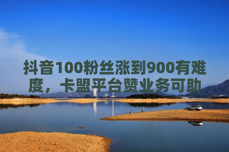 抖音100粉丝涨到900有难度，卡盟平台赞业务可助力。