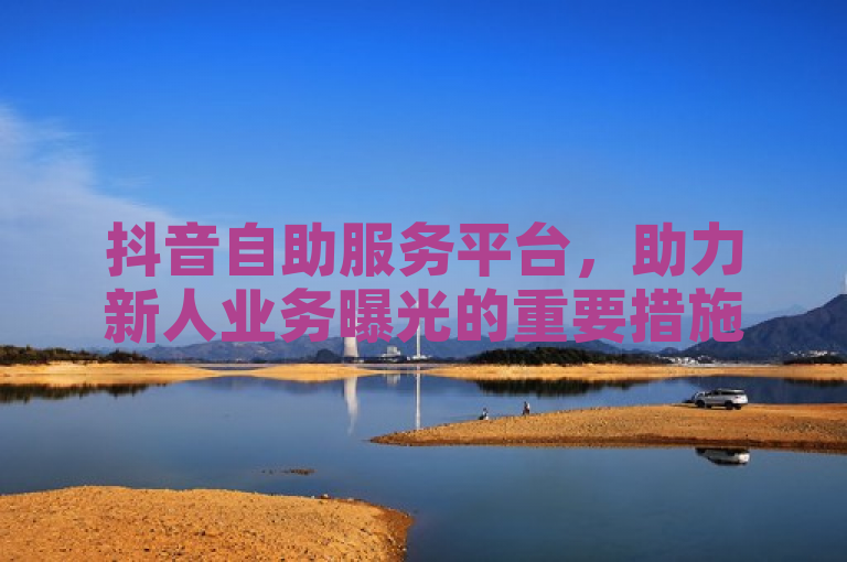 抖音自助服务平台，助力新人业务曝光的重要措施！