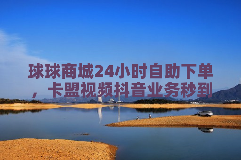 球球商城24小时自助下单，卡盟视频抖音业务秒到账。