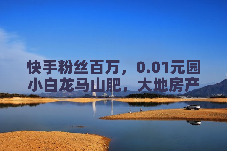 快手粉丝百万，0.01元园小白龙马山肥，大地房产装修网站资讯丰富。