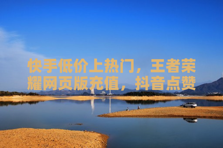 快手低价上热门，王者荣耀网页版充值，抖音点赞推广震撼来袭！
