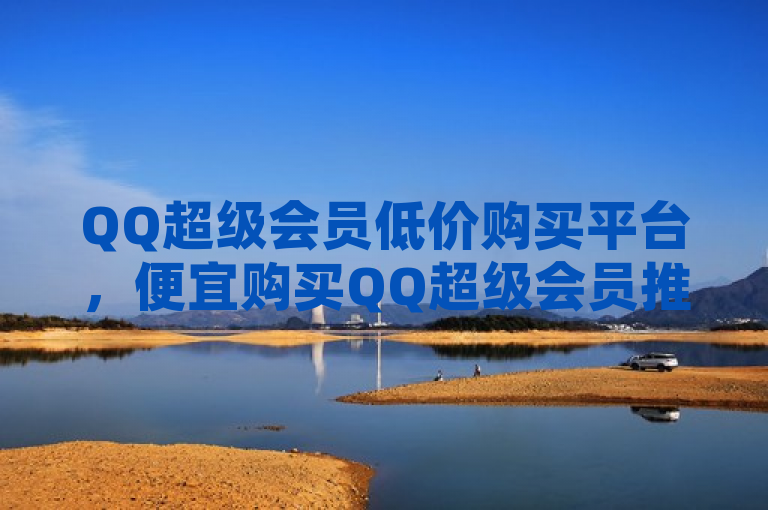 QQ超级会员低价购买平台，便宜购买QQ超级会员推荐。