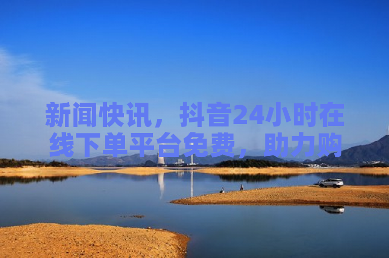 新闻快讯，抖音24小时在线下单平台免费，助力购物新体验。