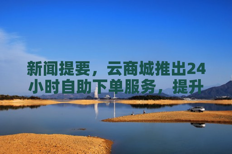 新闻提要，云商城推出24小时自助下单服务，提升购物便捷性。