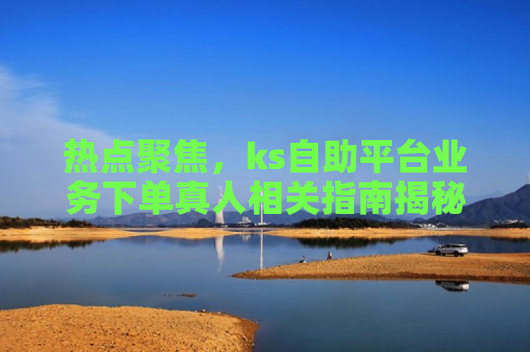 热点聚焦，ks自助平台业务下单真人相关指南揭秘
