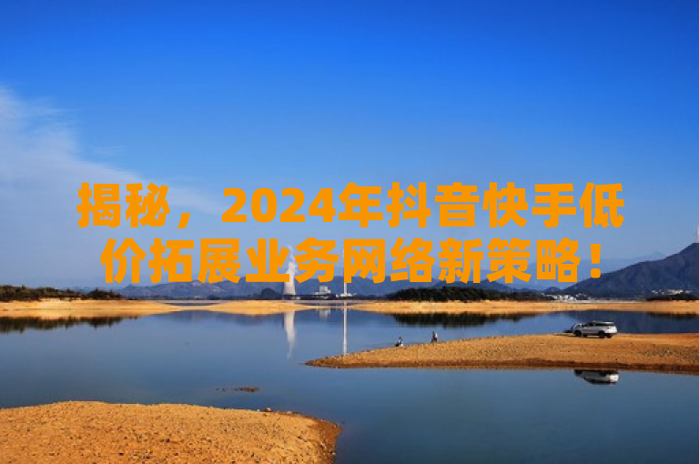 揭秘，2024年抖音快手低价拓展业务网络新策略！