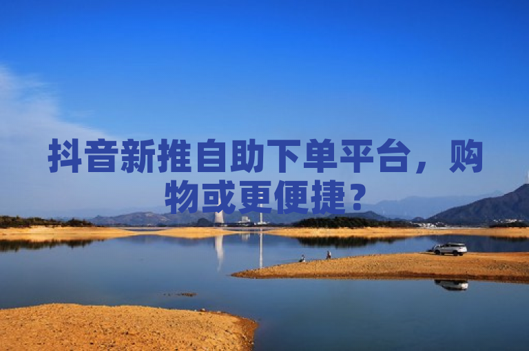 抖音新推自助下单平台，购物或更便捷？