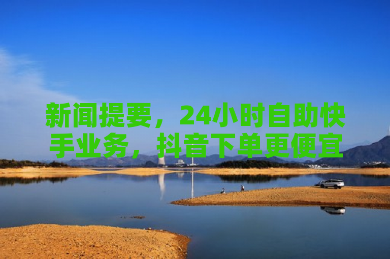 新闻提要，24小时自助快手业务，抖音下单更便宜。