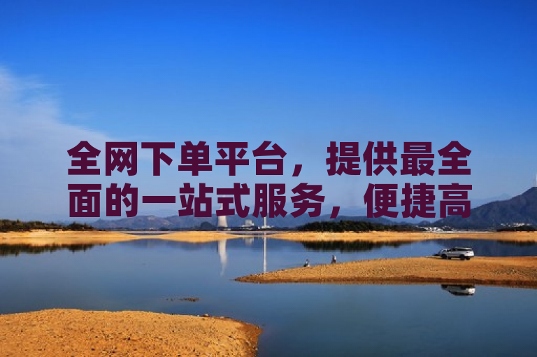 全网下单平台，提供最全面的一站式服务，便捷高效。
