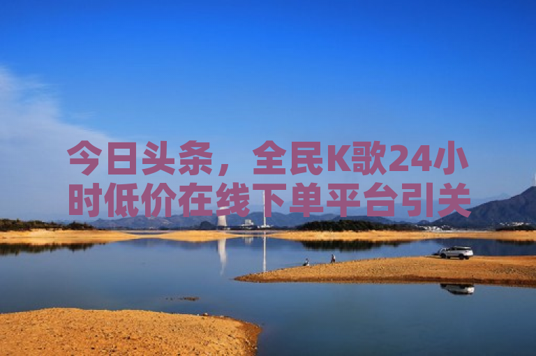 今日头条，全民K歌24小时低价在线下单平台引关注。