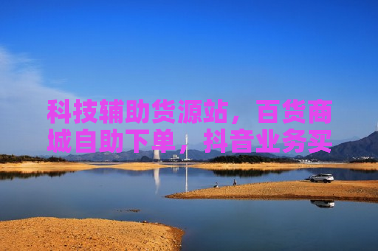 科技辅助货源站，百货商城自助下单，抖音业务买粉平台。