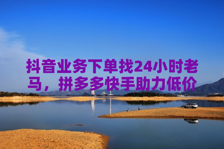 抖音业务下单找24小时老马，拼多多快手助力低价服务。