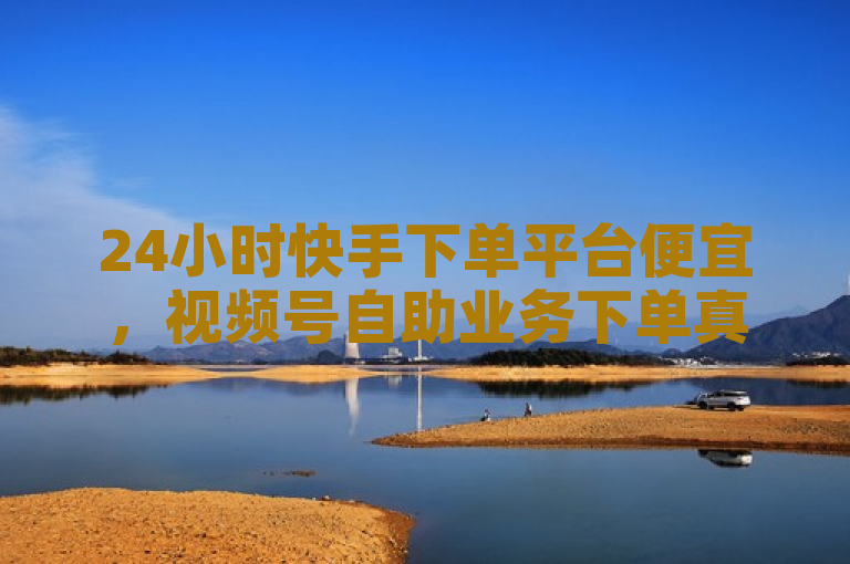 24小时快手下单平台便宜，视频号自助业务下单真人操作。