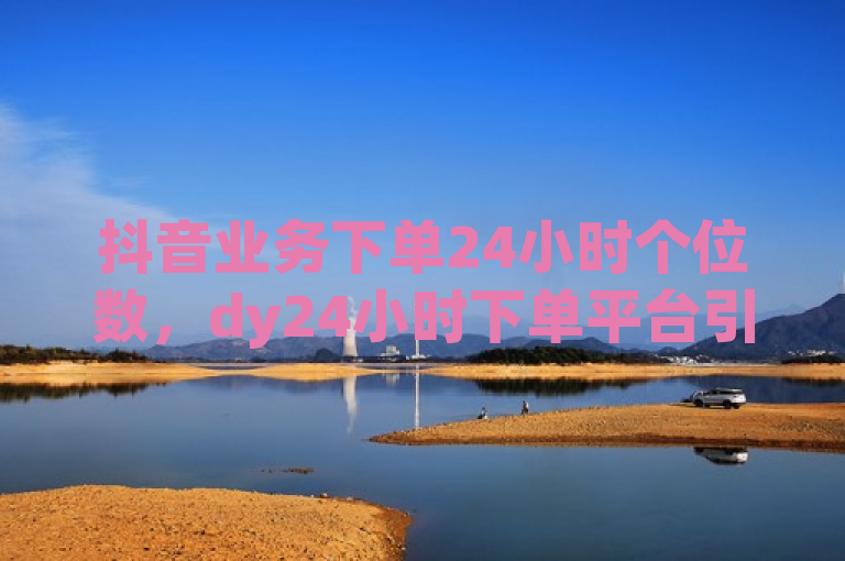 抖音业务下单24小时个位数，dy24小时下单平台引关注。