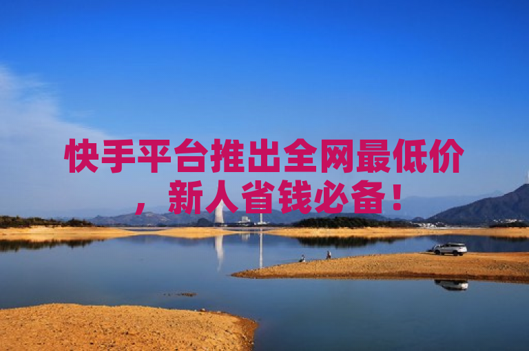 快手平台推出全网最低价，新人省钱必备！
