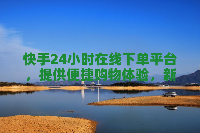 快手24小时在线下单平台，提供便捷购物体验，新人必备！