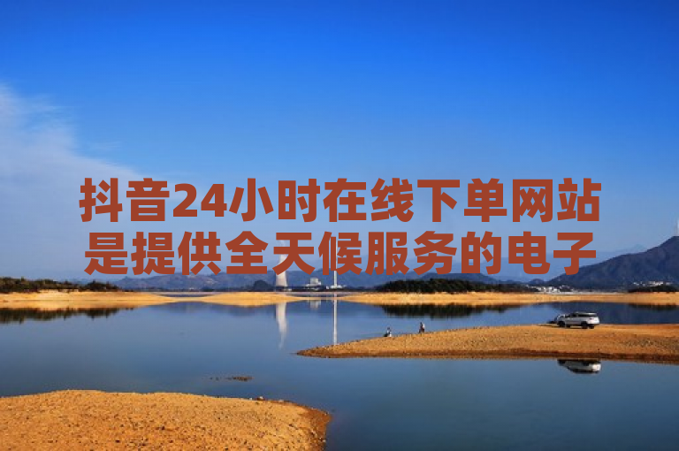 抖音24小时在线下单网站是提供全天候服务的电子商务平台，与抖音合作紧密。