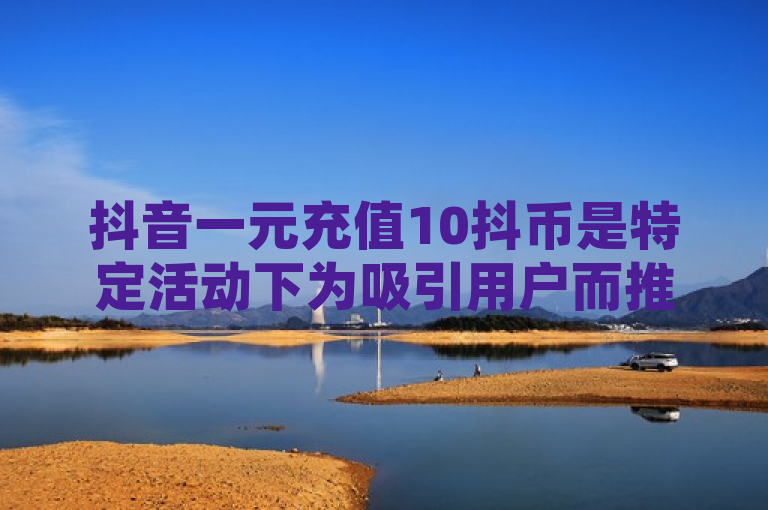 抖音一元充值10抖币是特定活动下为吸引用户而推出的，但常规充值并无此比例。