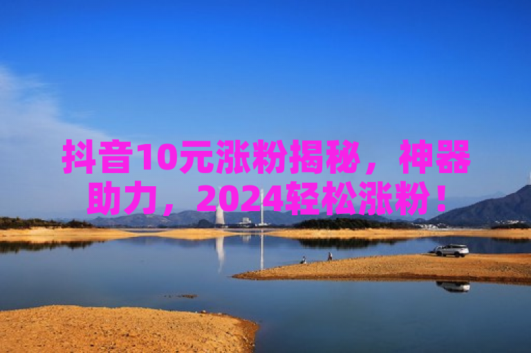 抖音10元涨粉揭秘，神器助力，2024轻松涨粉！