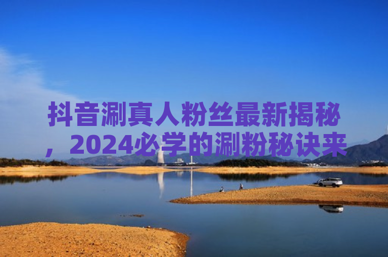 抖音涮真人粉丝最新揭秘，2024必学的涮粉秘诀来啦！