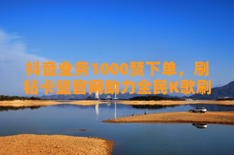 抖音业务1000赞下单，刷钻卡盟官网助力全民K歌刷收听量手机版探索无界。