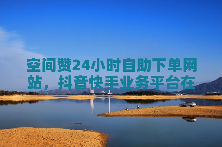 空间赞24小时自助下单网站，抖音快手业务平台在线。