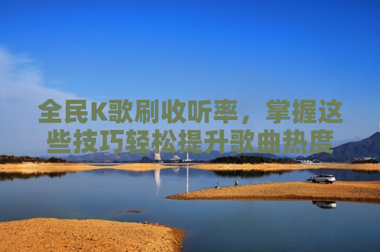 全民K歌刷收听率，掌握这些技巧轻松提升歌曲热度！