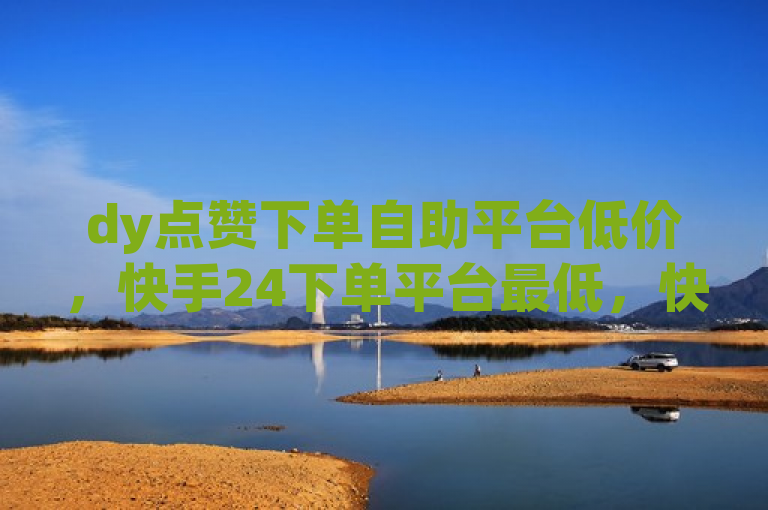dy点赞下单自助平台低价，快手24下单平台最低，快来体验！