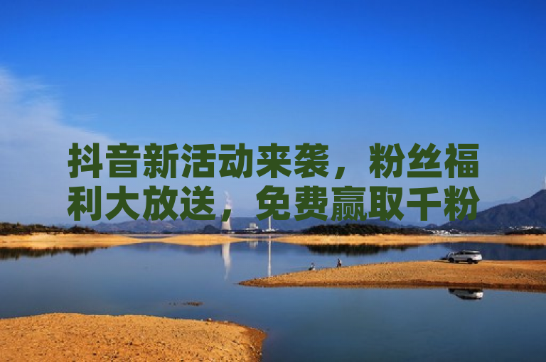 抖音新活动来袭，粉丝福利大放送，免费赢取千粉大礼！