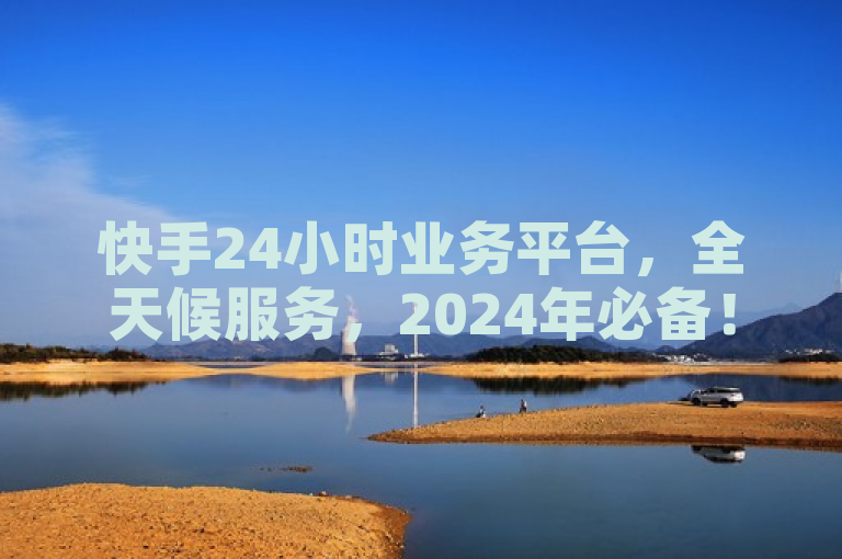 快手24小时业务平台，全天候服务，2024年必备！