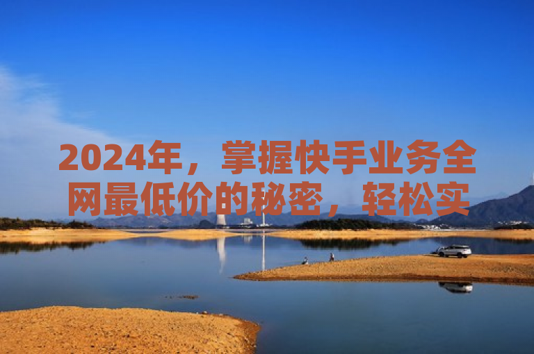 2024年，掌握快手业务全网最低价的秘密，轻松实现优惠购物！