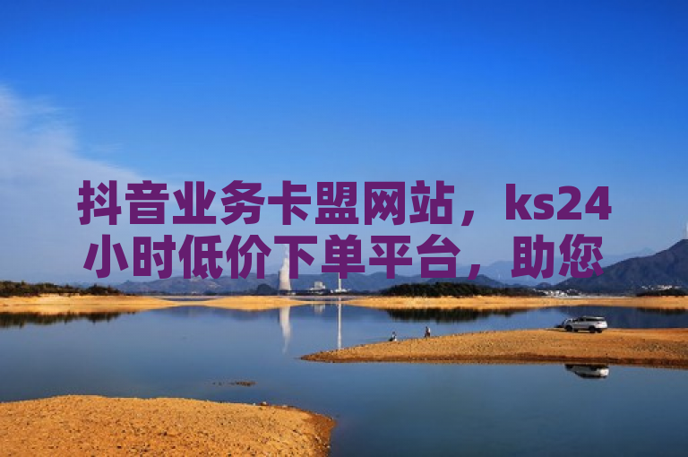 抖音业务卡盟网站，ks24小时低价下单平台，助您轻松推广。