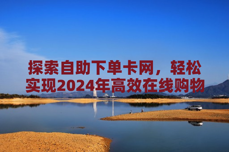 探索自助下单卡网，轻松实现2024年高效在线购物体验！