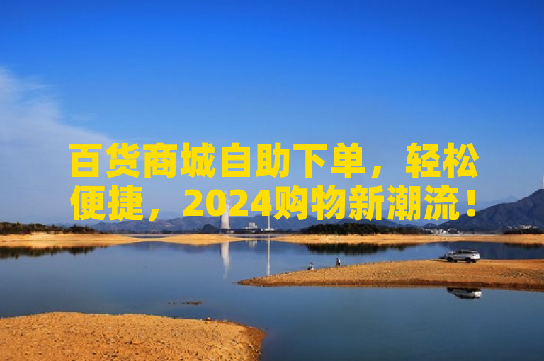 百货商城自助下单，轻松便捷，2024购物新潮流！