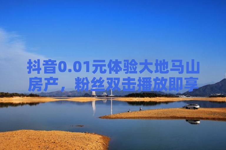 抖音0.01元体验大地马山房产，粉丝双击播放即享优惠！